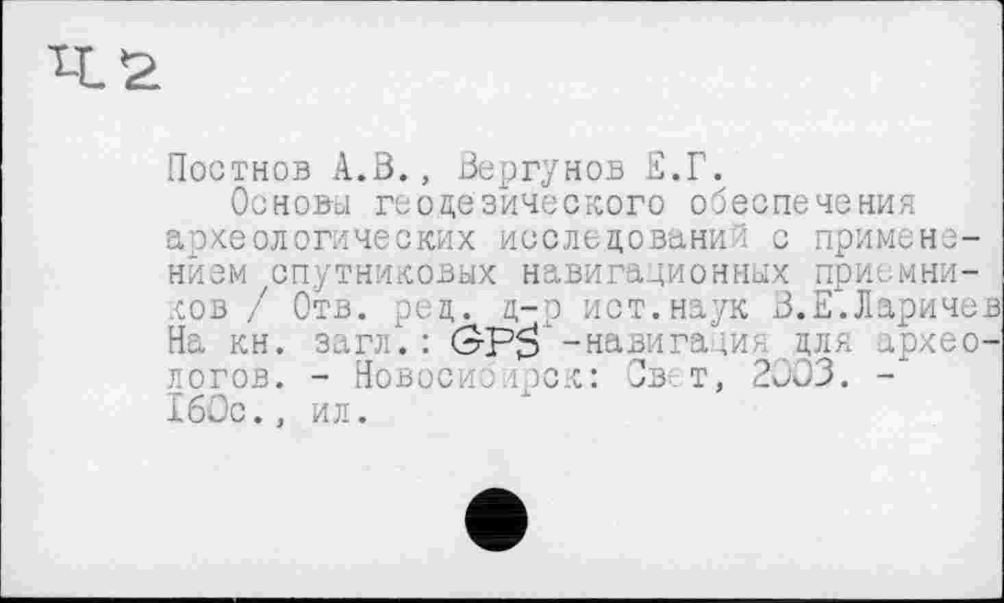 ﻿Постнов A.ß., Вергунов Е.Г.
Основы геодезического обеспечения археологических исследований с применением спутниковых навигационных приемников / Отв. ред. д-р ист.наук В.Е.Ларичев На кн. загл. : (ЭР$ -навига ;ия для археологов. - Новосибирск: Свет, 2003. -160с., ил.